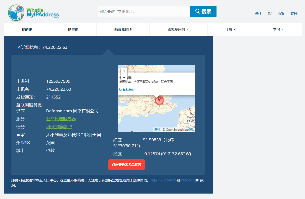 图片展示的是WhatIsMyIPAddress网站界面,用于查询IP地址信息。界面中显示IP地址为74.220.22.63,其十进制为1255937599,主机名为74.220.22.63,发货通知为211552。该IP地址由Defense.com网络有限公司提供,服务为公共代理服务器,任务是可能的静态IP,国家为大不列颠及北爱尔兰联合王国,州/地区为英国,城市为伦敦,经纬度为51°30'30.71" N、0°7'32.66" W。该图片与上文查询TikTok网络地址的内容相关,直观呈现了查询结果。