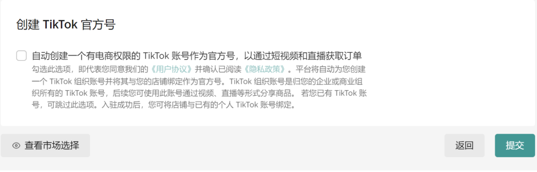 图片展示了TikTok小店入驻流程中“创建TikTok官方号”环节。画面中有“自动创建一个有电商权限的TikTok账号作为官方号，以通过短视频和直播获取订单”的选项，勾选此选项即代表同意《用户协议》并阅读《隐私政策》，平台将自动创建TikTok组织账号并绑定为官方号。下方有“查看市场选择”按钮，以及“返回”和“提交”按钮。该图片与上文“创建TikTok官方账号，也可以跳过”的内容相关，是入驻流程中选择是否创建官方号的界面呈现。